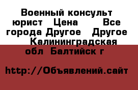 Военный консульт юрист › Цена ­ 1 - Все города Другое » Другое   . Калининградская обл.,Балтийск г.